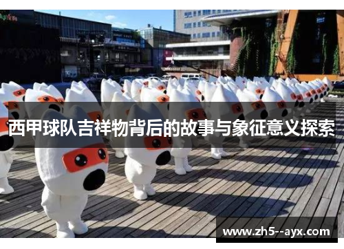 西甲球队吉祥物背后的故事与象征意义探索 西甲球队吉祥物背后的故事与象征意义探索