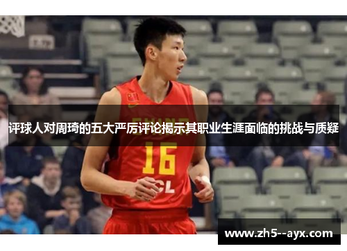 评球人对周琦的五大严厉评论揭示其职业生涯面临的挑战与质疑