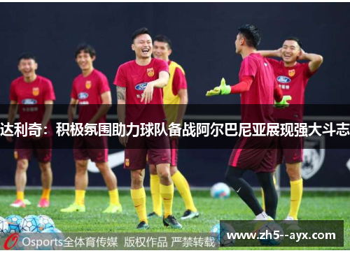 达利奇：积极氛围助力球队备战阿尔巴尼亚展现强大斗志