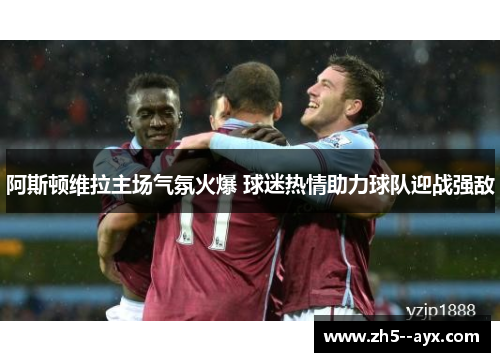 阿斯顿维拉主场气氛火爆 球迷热情助力球队迎战强敌