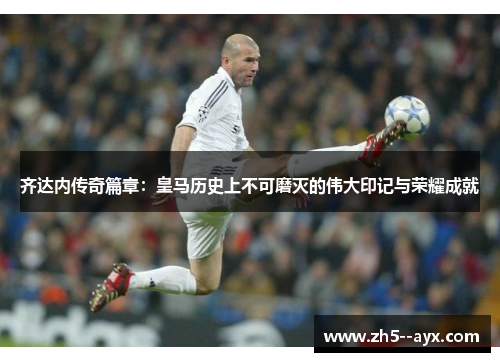 齐达内传奇篇章：皇马历史上不可磨灭的伟大印记与荣耀成就