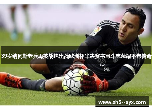 39岁纳瓦斯老兵再披战袍出战欧洲杯半决赛书写斗志荣耀不老传奇