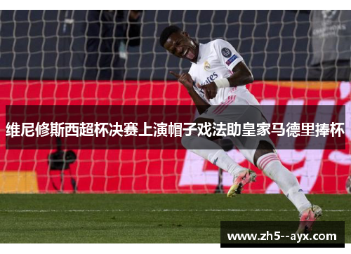 维尼修斯西超杯决赛上演帽子戏法助皇家马德里捧杯