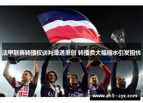 法甲联赛转播权谈判遭遇重创 转播费大幅缩水引发担忧