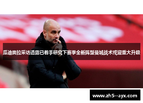 瓜迪奥拉采访透露已着手研究下赛季全新阵型曼城战术或迎重大升级