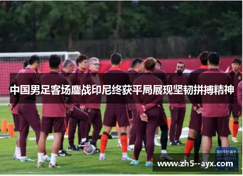 中国男足客场鏖战印尼终获平局展现坚韧拼搏精神 中国男足客场鏖战印尼终获平局展现坚韧拼搏精神