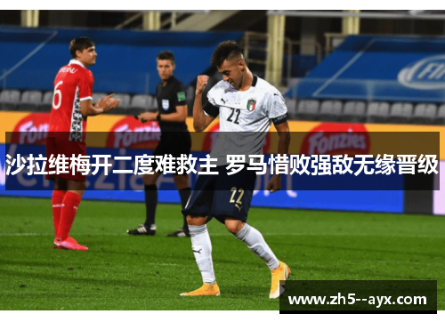 沙拉维梅开二度难救主 罗马惜败强敌无缘晋级 沙拉维梅开二度难救主 罗马惜败强敌无缘晋级