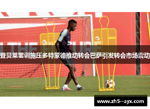 登贝莱罢训施压多特蒙德推动转会巴萨引发转会市场震动 登贝莱罢训施压多特蒙德推动转会巴萨引发转会市场震动