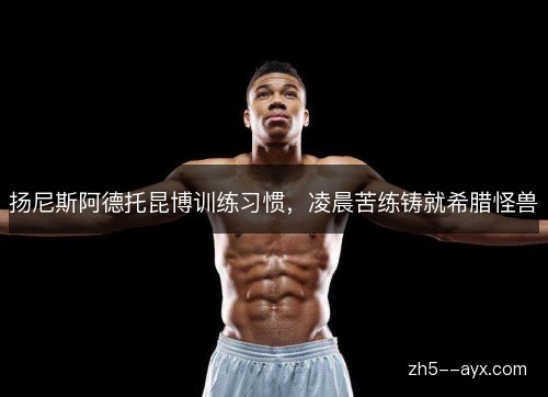 扬尼斯阿德托昆博训练习惯,凌晨苦练铸就希腊怪兽 扬尼斯阿德托昆博训练习惯,凌晨苦练铸就希腊怪兽